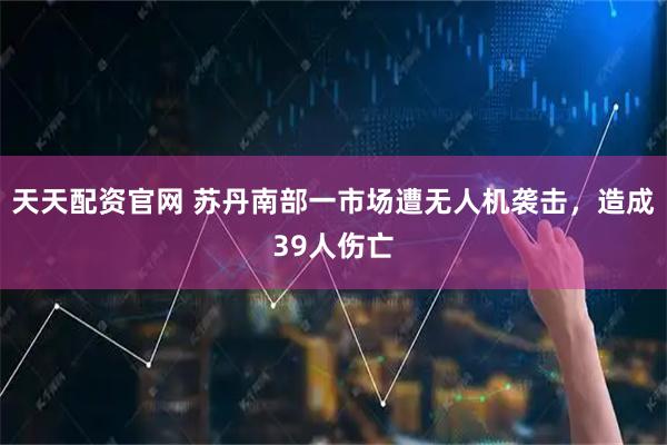 天天配资官网 苏丹南部一市场遭无人机袭击，造成39人伤亡