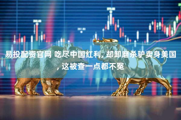 易投配资官网 吃尽中国红利, 却卸磨杀驴卖身美国, 这被查一点都不冤