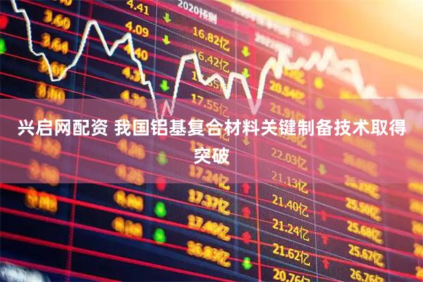 兴启网配资 我国铝基复合材料关键制备技术取得突破