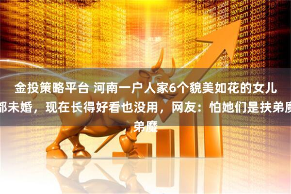 金投策略平台 河南一户人家6个貌美如花的女儿都未婚，现在长得好看也没用，网友：怕她们是扶弟魔