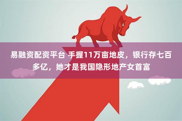 易融资配资平台 手握11万亩地皮,银行存七百多亿,她才是我国隐形地产女首富