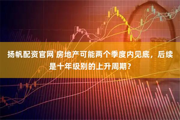 扬帆配资官网 房地产可能两个季度内见底，后续是十年级别的上升周期？