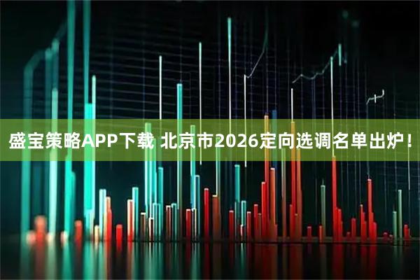 盛宝策略APP下载 北京市2026定向选调名单出炉！