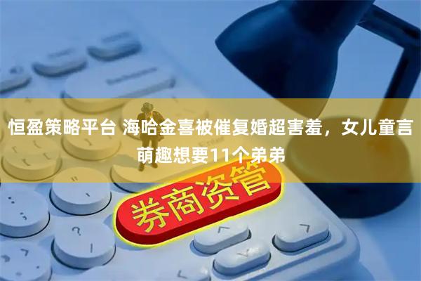 恒盈策略平台 海哈金喜被催复婚超害羞，女儿童言萌趣想要11个弟弟