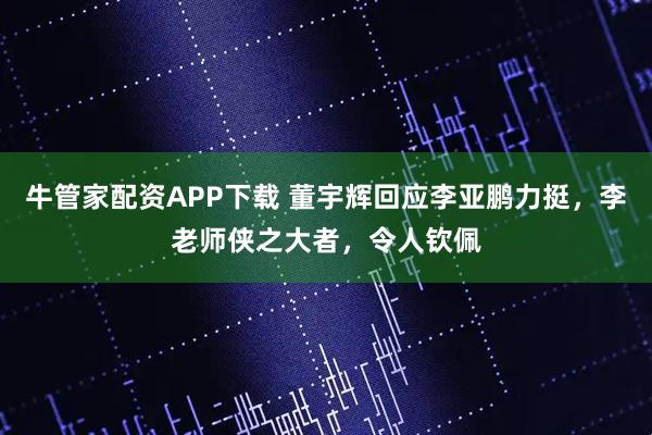 牛管家配资APP下载 董宇辉回应李亚鹏力挺，李老师侠之大者，令人钦佩