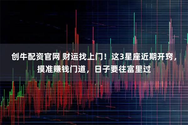 创牛配资官网 财运找上门！这3星座近期开窍，摸准赚钱门道，日子要往富里过