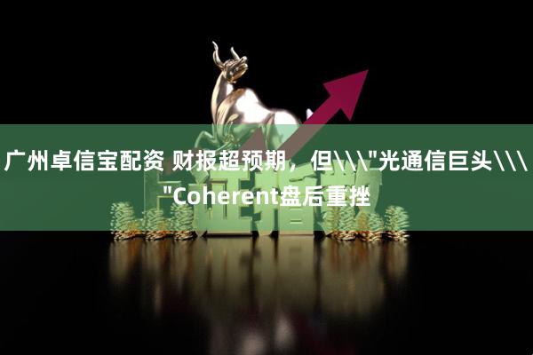 广州卓信宝配资 财报超预期，但\＂光通信巨头\＂Coherent盘后重挫