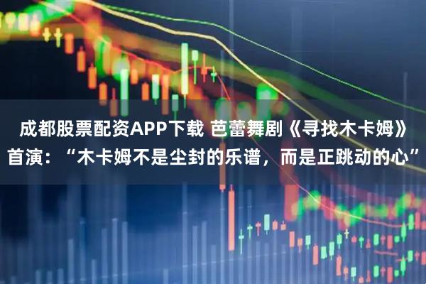 成都股票配资APP下载 芭蕾舞剧《寻找木卡姆》首演：“木卡姆不是尘封的乐谱，而是正跳动的心”