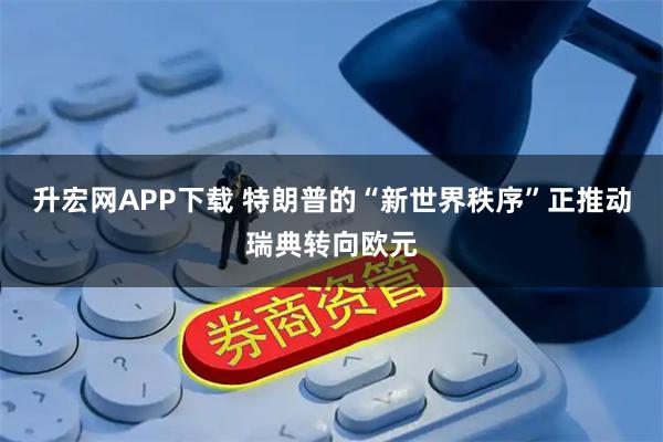 升宏网APP下载 特朗普的“新世界秩序”正推动瑞典转向欧元