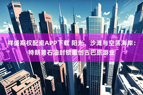 祥盛期权配资APP下载 阳光、沙滩与空荡海岸：特朗普石油封锁重创古巴旅游业