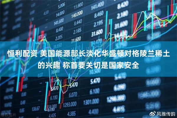 恒利配资 美国能源部长淡化华盛顿对格陵兰稀土的兴趣 称首要关切是国家安全