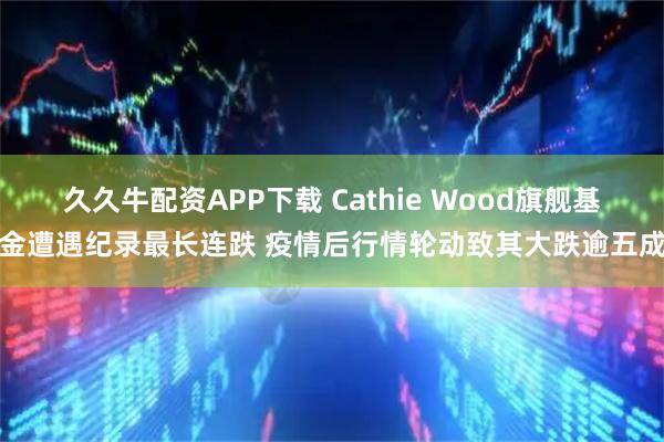 久久牛配资APP下载 Cathie Wood旗舰基金遭遇纪录最长连跌 疫情后行情轮动致其大跌逾五成